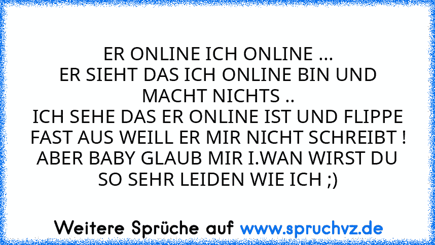 ER ONLINE ICH ONLINE ...
ER SIEHT DAS ICH ONLINE BIN UND MACHT NICHTS ..
ICH SEHE DAS ER ONLINE IST UND FLIPPE FAST AUS WEILL ER MIR NICHT SCHREIBT !
ABER BABY GLAUB MIR I.WAN WIRST DU SO SEHR LEIDEN WIE ICH ;)