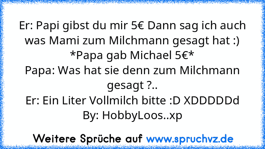 Er: Papi gibst du mir 5€ Dann sag ich auch was Mami zum Milchmann gesagt hat :)
*Papa gab Michael 5€*
Papa: Was hat sie denn zum Milchmann gesagt ?..
Er: Ein Liter Vollmilch bitte :D XDDDDDd
By: HobbyLoos..xp