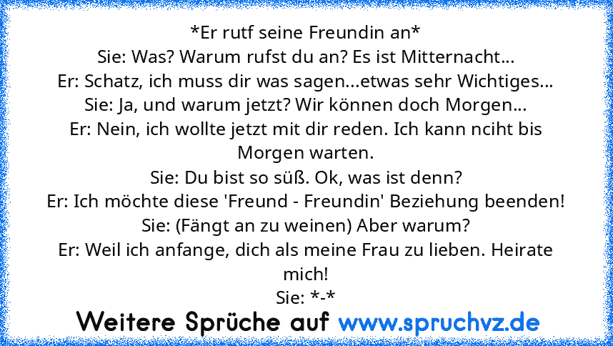 *Er rutf seine Freundin an*
Sie: Was? Warum rufst du an? Es ist Mitternacht...
Er: Schatz, ich muss dir was sagen...etwas sehr Wichtiges...
Sie: Ja, und warum jetzt? Wir können doch Morgen...
Er: Nein, ich wollte jetzt mit dir reden. Ich kann nciht bis Morgen warten.
Sie: Du bist so süß. Ok, was ist denn?
Er: Ich möchte diese 'Freund - Freundin' Beziehung beenden!
Sie: (Fängt an zu weinen) Aber...