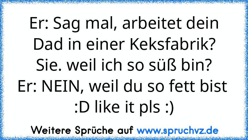 Er: Sag mal, arbeitet dein Dad in einer Keksfabrik?
Sie. weil ich so süß bin?
Er: NEIN, weil du so fett bist 
:D like it pls :)