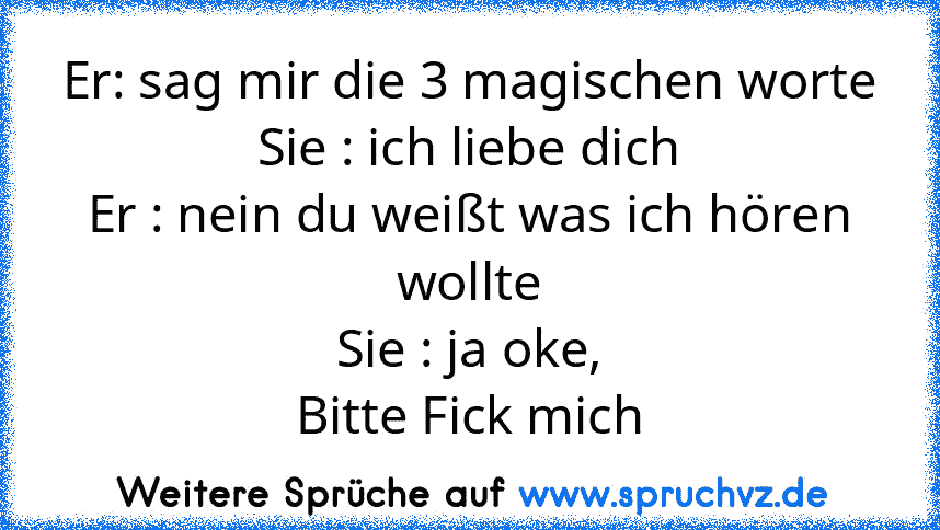 Er: sag mir die 3 magischen worte
Sie : ich liebe dich
Er : nein du weißt was ich hören wollte
Sie : ja oke,
Bitte Fick mich