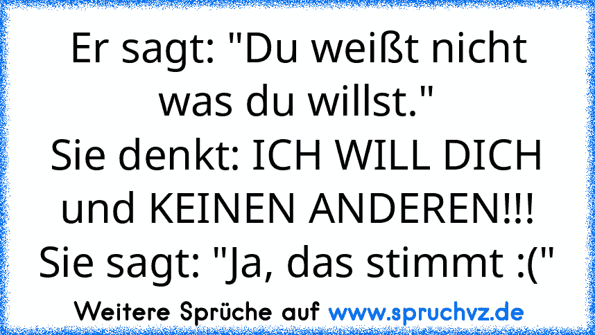 Er sagt: "Du weißt nicht was du willst."
Sie denkt: ICH WILL DICH und KEINEN ANDEREN!!!
Sie sagt: "Ja, das stimmt :("