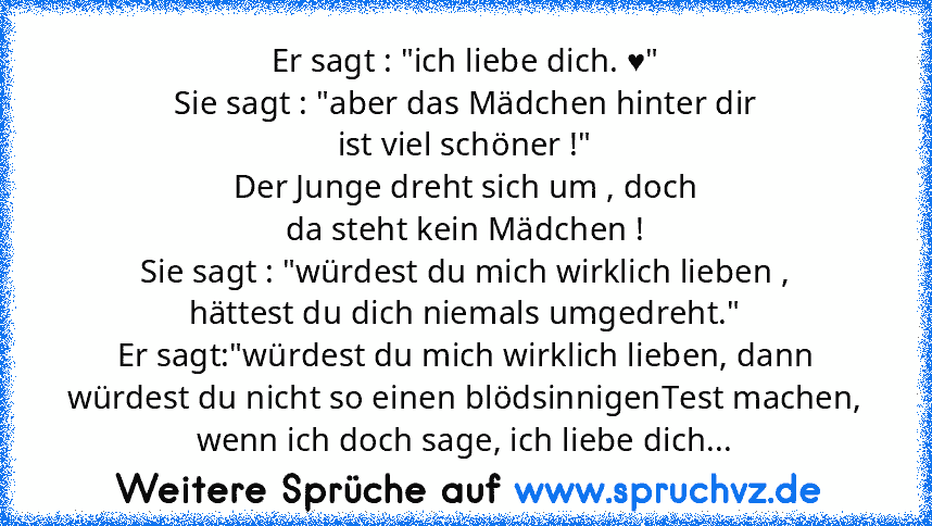 Er sagt : "ich liebe dich. ♥"
Sie sagt : "aber das Mädchen hinter dir
ist viel schöner !"
Der Junge dreht sich um , doch
da steht kein Mädchen !
Sie sagt : "würdest du mich wirklich lieben ,
hättest du dich niemals umgedreht."
Er sagt:"würdest du mich wirklich lieben, dann würdest du nicht so einen blödsinnigenTest machen, wenn ich doch sage, ich liebe dich...