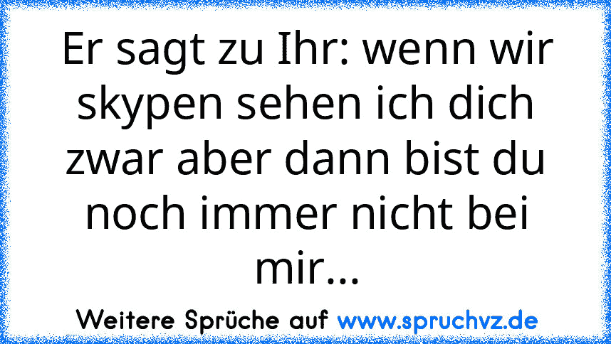 Er sagt zu Ihr: wenn wir skypen sehen ich dich zwar aber dann bist du noch immer nicht bei mir...