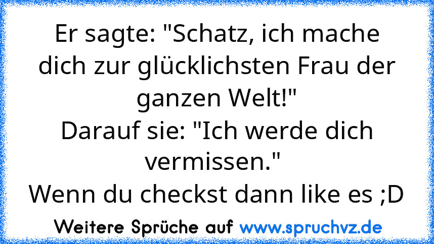 Er sagte: "Schatz, ich mache dich zur glücklichsten Frau der ganzen Welt!"
Darauf sie: "Ich werde dich vermissen." 
Wenn du checkst dann like es ;D