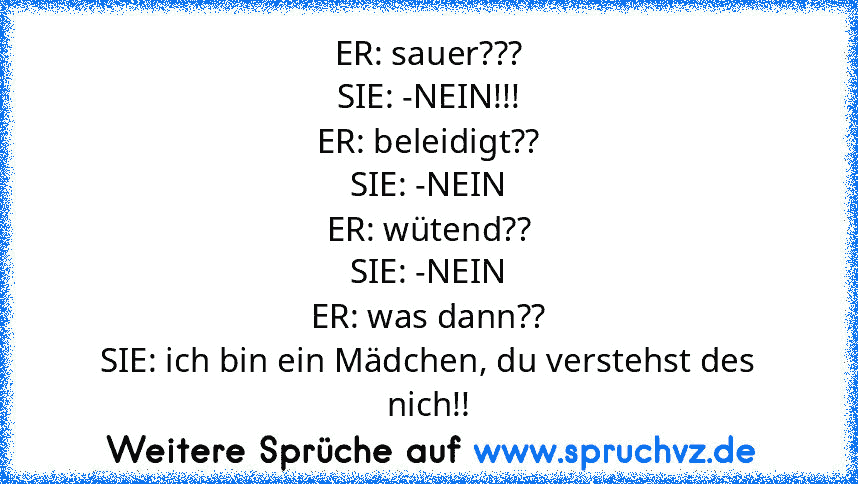 ER: sauer???
SIE: -NEIN!!!
ER: beleidigt??
SIE: -NEIN
ER: wütend??
SIE: -NEIN
ER: was dann??
SIE: ich bin ein Mädchen, du verstehst des nich!!