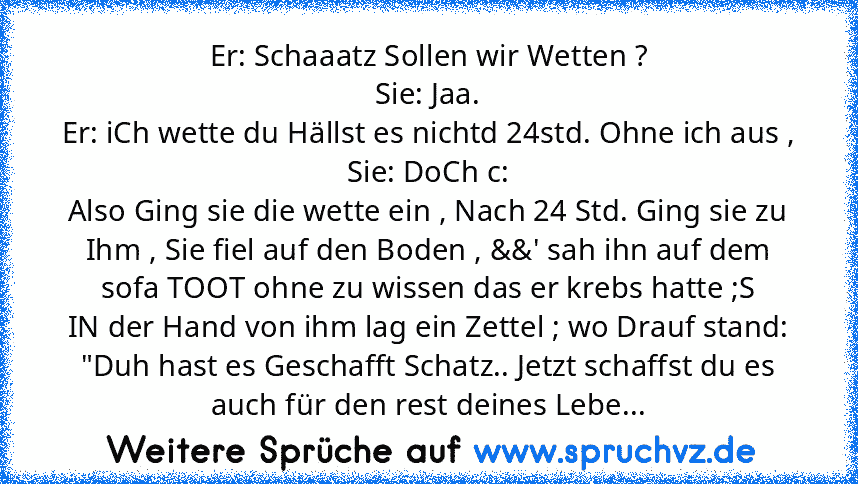 Er: Schaaatz Sollen wir Wetten ?
Sie: Jaa.
Er: iCh wette du Hällst es nichtd 24std. Ohne ich aus ,
Sie: DoCh c:
Also Ging sie die wette ein , Nach 24 Std. Ging sie zu Ihm , Sie fiel auf den Boden , &&' sah ihn auf dem sofa TOOT ohne zu wissen das er krebs hatte ;S
IN der Hand von ihm lag ein Zettel ; wo Drauf stand:
"Duh hast es Geschafft Schatz.. Jetzt schaffst du es auch für den rest deines L...