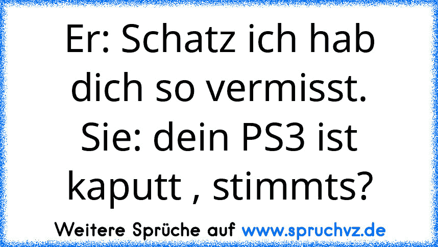 Er: Schatz ich hab dich so vermisst.
Sie: dein PS3 ist kaputt , stimmts?