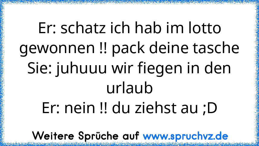 Er: schatz ich hab im lotto gewonnen !! pack deine tasche
Sie: juhuuu wir fiegen in den urlaub
Er: nein !! du ziehst au ;D