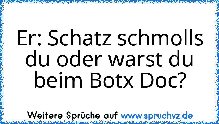 Er: Schatz schmolls du oder warst du beim Botx Doc?