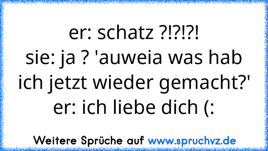 er: schatz ?!?!?!
sie: ja ? 'auweia was hab ich jetzt wieder gemacht?'
er: ich liebe dich (: