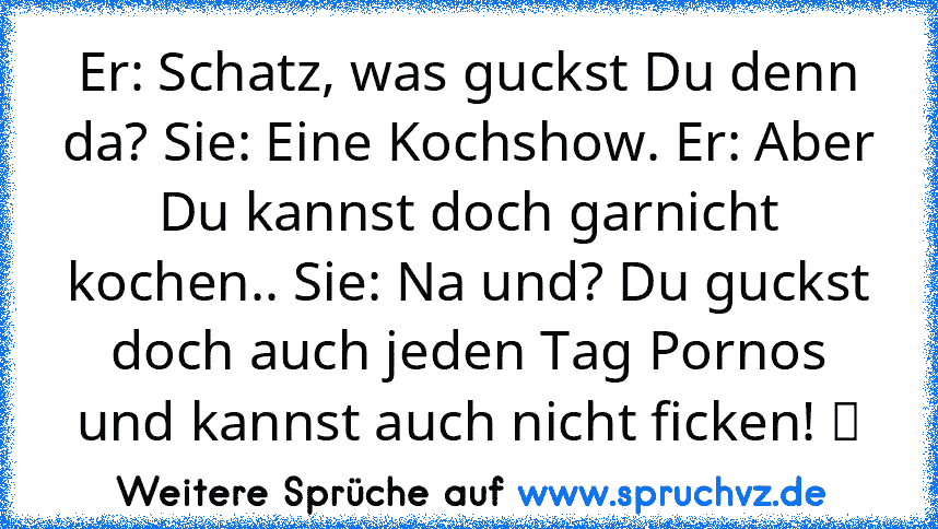 Er: Schatz, was guckst Du denn da? Sie: Eine Kochshow. Er: Aber Du kannst doch garnicht kochen.. Sie: Na und? Du guckst doch auch jeden Tag Pornos und kannst auch nicht ficken! ツ