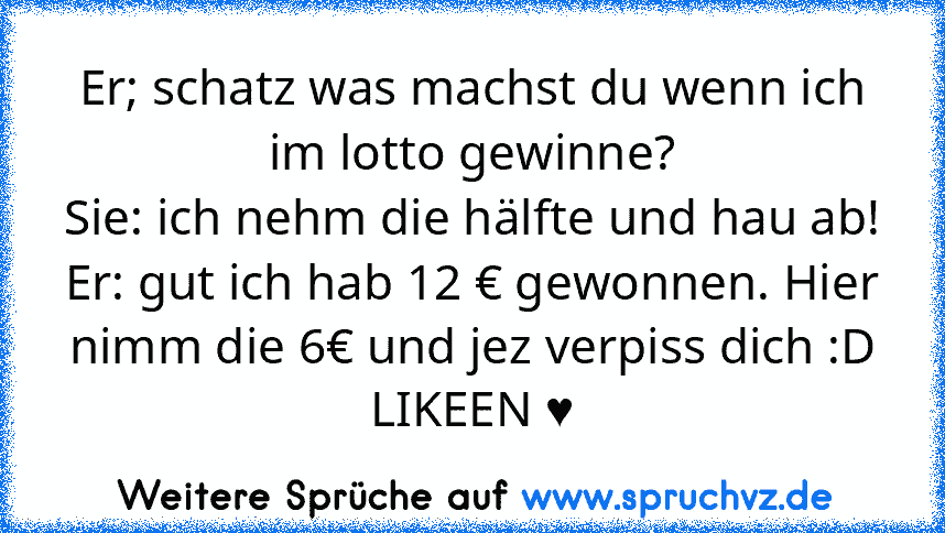 Er; schatz was machst du wenn ich im lotto gewinne?
Sie: ich nehm die hälfte und hau ab!
Er: gut ich hab 12 € gewonnen. Hier nimm die 6€ und jez verpiss dich :D
LIKEEN ♥