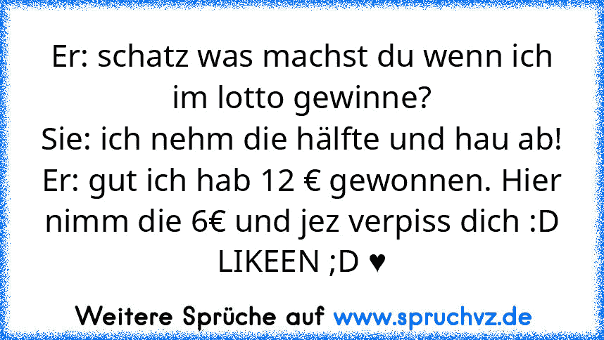 Er: schatz was machst du wenn ich im lotto gewinne?
Sie: ich nehm die hälfte und hau ab!
Er: gut ich hab 12 € gewonnen. Hier nimm die 6€ und jez verpiss dich :D
LIKEEN ;D ♥