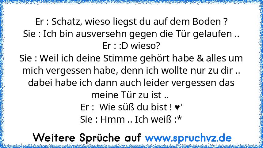 Er : Schatz, wieso liegst du auf dem Boden ?
Sie : Ich bin ausversehn gegen die Tür gelaufen ..
Er : :D wieso?
Sie : Weil ich deine Stimme gehört habe & alles um mich vergessen habe, denn ich wollte nur zu dir ..
dabei habe ich dann auch leider vergessen das meine Tür zu ist .. 
Er :  Wie süß du bist ! ♥'
Sie : Hmm .. Ich weiß :*