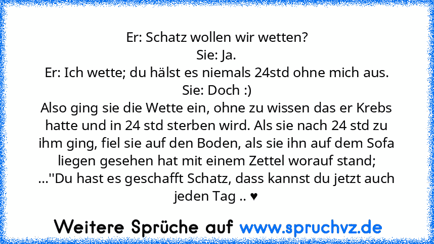 Er: Schatz wollen wir wetten?
Sie: Ja.
Er: Ich wette; du hälst es niemals 24std ohne mich aus.
Sie: Doch :)
Also ging sie die Wette ein, ohne zu wissen das er Krebs hatte und in 24 std sterben wird. Als sie nach 24 std zu ihm ging, fiel sie auf den Boden, als sie ihn auf dem Sofa liegen gesehen hat mit einem Zettel worauf stand;
...''Du hast es geschafft Schatz, dass kannst du jetzt auch jeden ...