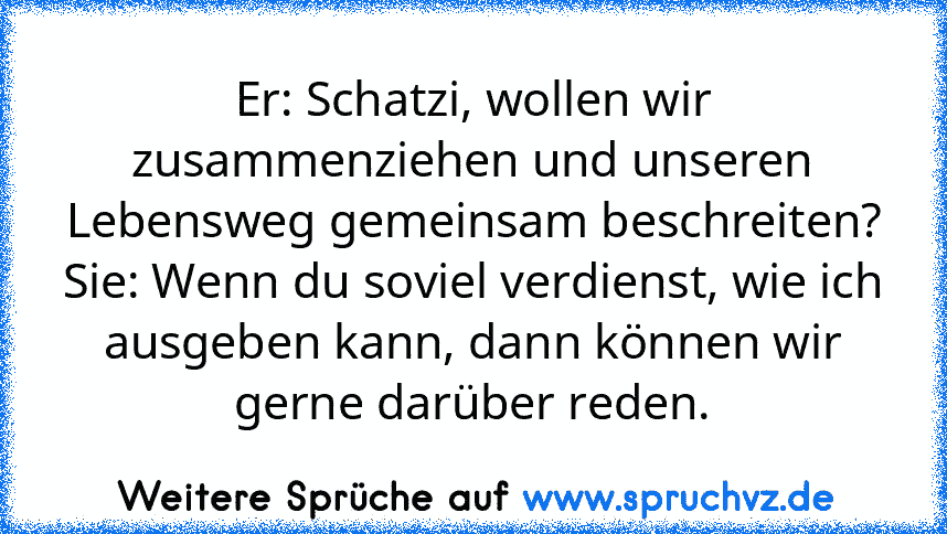 Er: Schatzi, wollen wir zusammenziehen und unseren Lebensweg gemeinsam beschreiten?
Sie: Wenn du soviel verdienst, wie ich ausgeben kann, dann können wir gerne darüber reden.