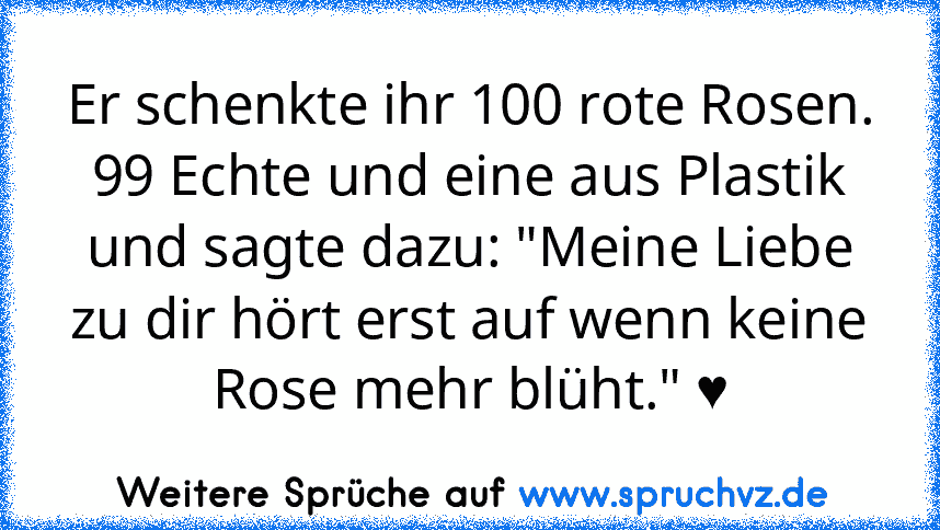 Er schenkte ihr 100 rote Rosen. 99 Echte und eine aus Plastik und sagte dazu: "Meine Liebe zu dir hört erst auf wenn keine Rose mehr blüht." ♥