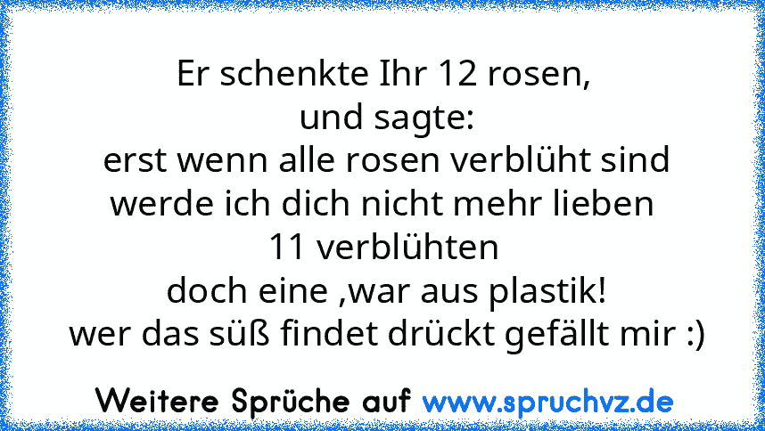 Er schenkte Ihr 12 rosen,
 und sagte:
 erst wenn alle rosen verblüht sind
werde ich dich nicht mehr lieben
11 verblühten
 doch eine ,war aus plastik!
 wer das süß findet drückt gefällt mir :)