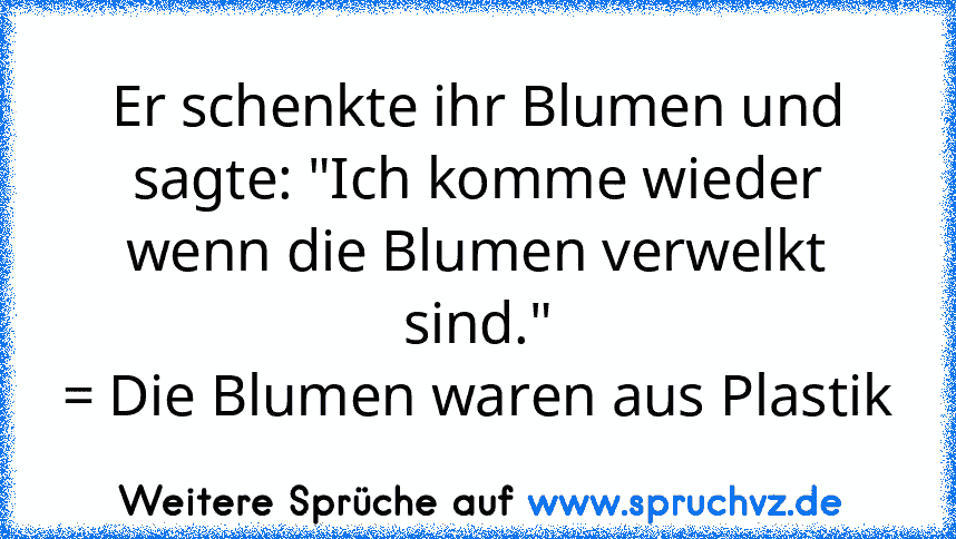 Er schenkte ihr Blumen und sagte: "Ich komme wieder wenn die Blumen verwelkt sind."
= Die Blumen waren aus Plastik