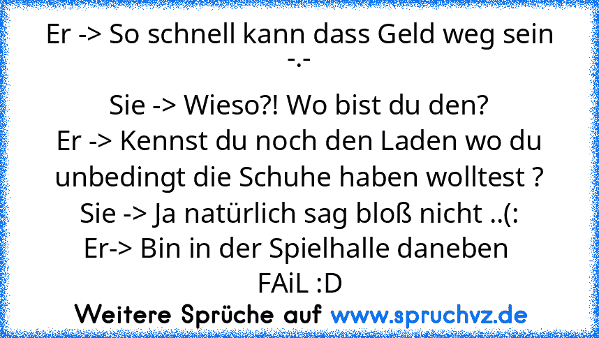 Er -> So schnell kann dass Geld weg sein -.-
Sie -> Wieso?! Wo bist du den?
Er -> Kennst du noch den Laden wo du unbedingt die Schuhe haben wolltest ?
Sie -> Ja natürlich sag bloß nicht ..(:
Er-> Bin in der Spielhalle daneben 
FAiL :D