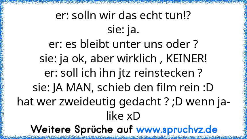 er: solln wir das echt tun!?
sie: ja.
er: es bleibt unter uns oder ?
sie: ja ok, aber wirklich , KEINER!
er: soll ich ihn jtz reinstecken ?
sie: JA MAN, schieb den film rein :D
hat wer zweideutig gedacht ? ;D wenn ja- like xD