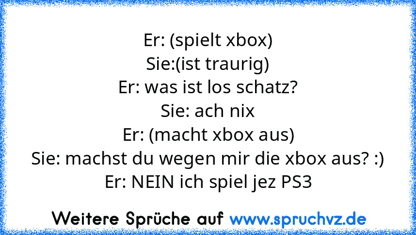 Er: (spielt xbox)
Sie:(ist traurig)
Er: was ist los schatz?
Sie: ach nix
Er: (macht xbox aus)
Sie: machst du wegen mir die xbox aus? :)
Er: NEIN ich spiel jez PS3