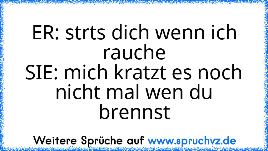 ER: strts dich wenn ich rauche
SIE: mich kratzt es noch nicht mal wen du brennst