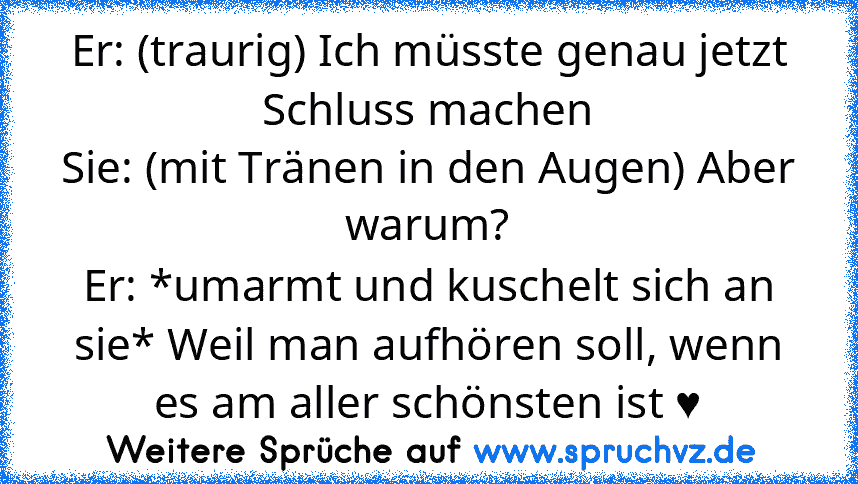 Er: (traurig) Ich müsste genau jetzt Schluss machen
Sie: (mit Tränen in den Augen) Aber warum?
Er: *umarmt und kuschelt sich an sie* Weil man aufhören soll, wenn es am aller schönsten ist ♥