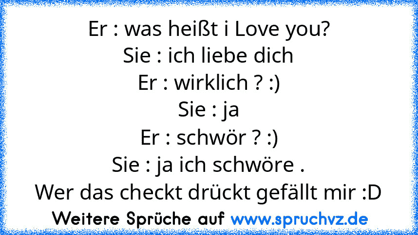 Er : was heißt i Love you?
Sie : ich liebe dich
Er : wirklich ? :)
Sie : ja
Er : schwör ? :)
Sie : ja ich schwöre .
Wer das checkt drückt gefällt mir :D