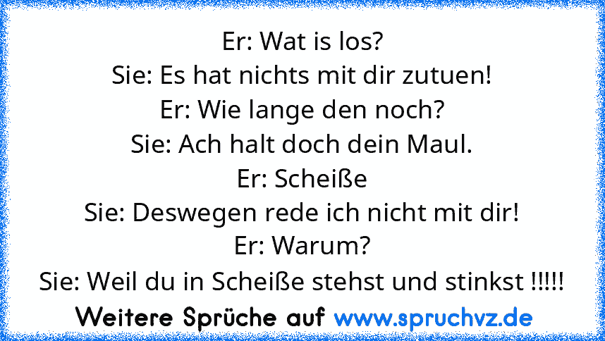 Er: Wat is los?
Sie: Es hat nichts mit dir zutuen!
Er: Wie lange den noch?
Sie: Ach halt doch dein Maul.
Er: Scheiße
Sie: Deswegen rede ich nicht mit dir!
Er: Warum?
Sie: Weil du in Scheiße stehst und stinkst !!!!!