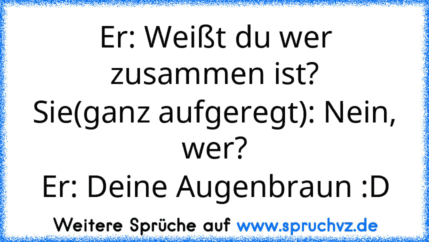 Er: Weißt du wer zusammen ist?
Sie(ganz aufgeregt): Nein, wer?
Er: Deine Augenbraun :D