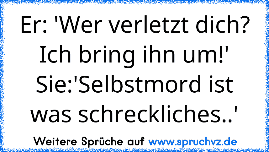 Er: 'Wer verletzt dich? Ich bring ihn um!'
Sie:'Selbstmord ist was schreckliches..'