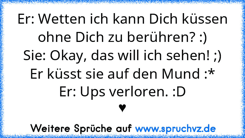 Er: Wetten ich kann Dich küssen ohne Dich zu berühren? :)
Sie: Okay, das will ich sehen! ;)
Er küsst sie auf den Mund :*
Er: Ups verloren. :D
♥