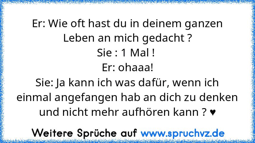 Er: Wie oft hast du in deinem ganzen Leben an mich gedacht ?
Sie : 1 Mal ! 
Er: ohaaa!
Sie: Ja kann ich was dafür, wenn ich einmal angefangen hab an dich zu denken und nicht mehr aufhören kann ? ♥