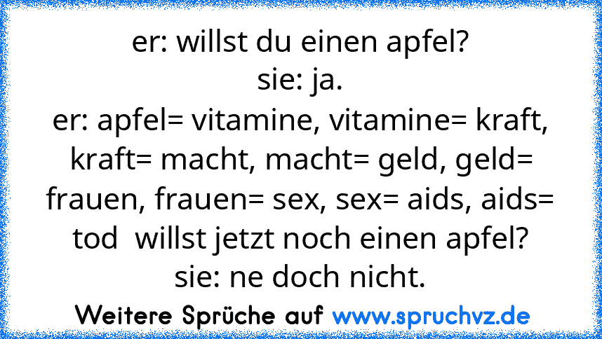 er: willst du einen apfel?
sie: ja.
er: apfel= vitamine, vitamine= kraft, kraft= macht, macht= geld, geld= frauen, frauen= sex, sex= aids, aids= tod  willst jetzt noch einen apfel?
sie: ne doch nicht.