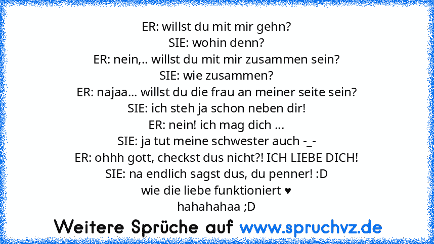 ER: willst du mit mir gehn?
SIE: wohin denn?
ER: nein,.. willst du mit mir zusammen sein?
SIE: wie zusammen?
ER: najaa... willst du die frau an meiner seite sein?
SIE: ich steh ja schon neben dir!
ER: nein! ich mag dich ...
SIE: ja tut meine schwester auch -_-
ER: ohhh gott, checkst dus nicht?! ICH LIEBE DICH!
SIE: na endlich sagst dus, du penner! :D
wie die liebe funktioniert ♥
hahahahaa ;D