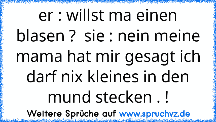 er : willst ma einen blasen ?  sie : nein meine mama hat mir gesagt ich darf nix kleines in den mund stecken . !