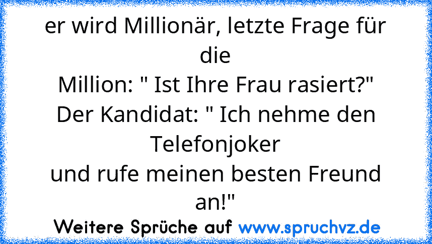 er wird Millionär, letzte Frage für die
Million: " Ist Ihre Frau rasiert?"
Der Kandidat: " Ich nehme den Telefonjoker
und rufe meinen besten Freund an!"