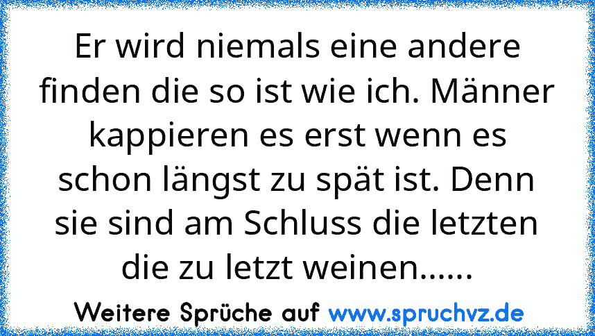 Er wird niemals eine andere finden die so ist wie ich. Männer kappieren es erst wenn es schon längst zu spät ist. Denn sie sind am Schluss die letzten die zu letzt weinen......