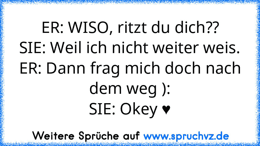 ER: WISO, ritzt du dich??
SIE: Weil ich nicht weiter weis.
ER: Dann frag mich doch nach dem weg ):
SIE: Okey ♥