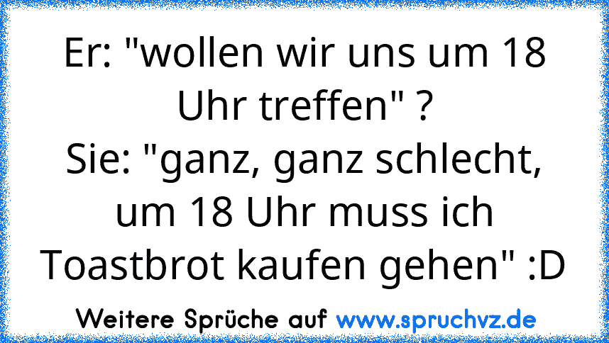 Er: "wollen wir uns um 18 Uhr treffen" ?
Sie: "ganz, ganz schlecht, um 18 Uhr muss ich Toastbrot kaufen gehen" :D