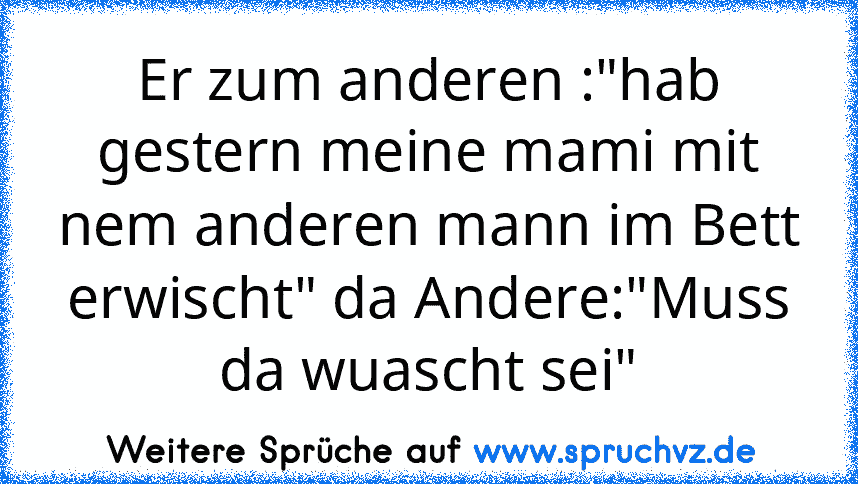 Er zum anderen :"hab gestern meine mami mit nem anderen mann im Bett erwischt" da Andere:"Muss da wuascht sei"