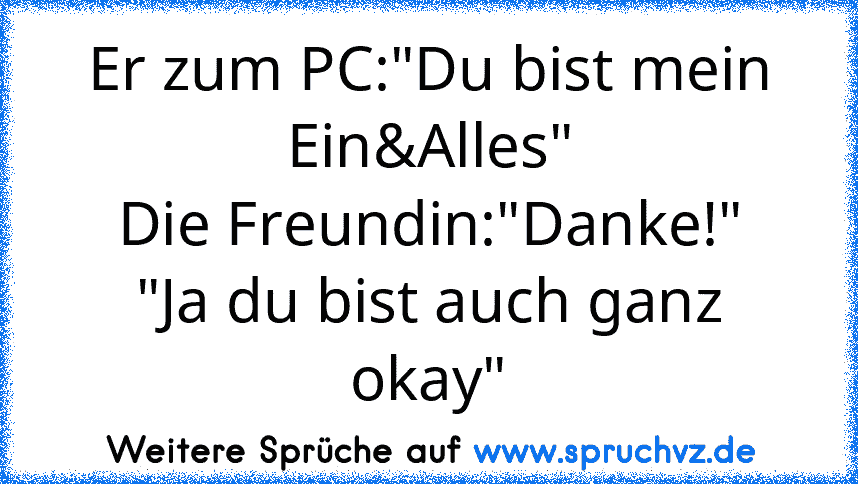 Er zum PC:"Du bist mein Ein&Alles"
Die Freundin:"Danke!"
"Ja du bist auch ganz okay"