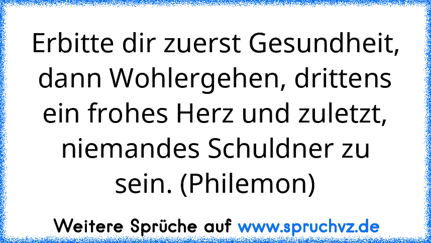 Erbitte dir zuerst Gesundheit, dann Wohlergehen, drittens ein frohes Herz und zuletzt, niemandes Schuldner zu sein. (Philemon)