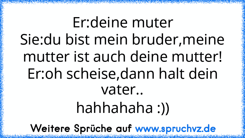 Er:deine muter
Sie:du bist mein bruder,meine mutter ist auch deine mutter!
Er:oh scheise,dann halt dein vater..
hahhahaha :))