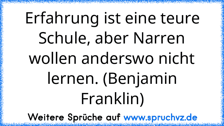 Erfahrung ist eine teure Schule, aber Narren wollen anderswo nicht lernen. (Benjamin Franklin)