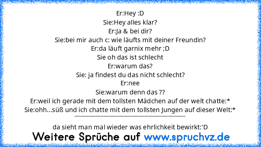 Er:Hey :D
Sie:Hey alles klar?
Er:Ja & bei dir?
Sie:bei mir auch c: wie läufts mit deiner Freundin?
Er:da läuft garnix mehr ;D
Sie oh das ist schlecht
Er:warum das?
Sie: ja findest du das nicht schlecht?
Er:nee
Sie:warum denn das ??
Er:weil ich gerade mit dem tollsten Mädchen auf der welt chatte:*
Sie:ohh...süß und ich chatte mit dem tollsten Jungen auf dieser Welt:*
_______________________________...