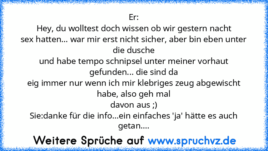 Er:
Hey, du wolltest doch wissen ob wir gestern nacht
sex hatten... war mir erst nicht sicher, aber bin eben unter die dusche
und habe tempo schnipsel unter meiner vorhaut gefunden... die sind da
eig immer nur wenn ich mir klebriges zeug abgewischt habe, also geh mal
davon aus ;)
Sie:danke für die info...ein einfaches 'ja' hätte es auch getan....