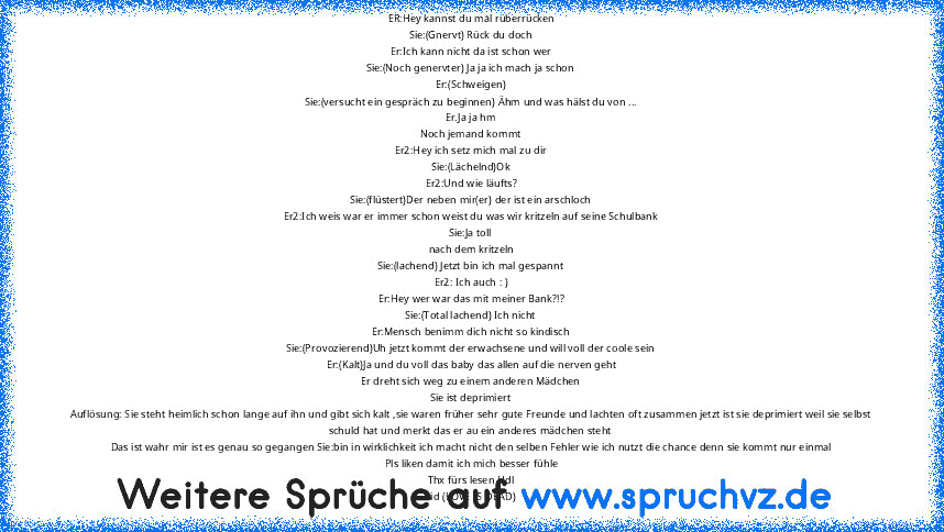 ER:Hey kannst du mal rüberrücken
Sie:(Gnervt) Rück du doch
Er:Ich kann nicht da ist schon wer
Sie:(Noch genervter) Ja ja ich mach ja schon
Er:(Schweigen)
Sie:(versucht ein gespräch zu beginnen) Ähm und was hälst du von ...
Er.Ja ja hm
Noch jemand kommt
Er2:Hey ich setz mich mal zu dir
Sie:(Lächelnd)Ok
Er2:Und wie läufts?
Sie:(flüstert)Der neben mir(er) der ist ein arschloch
Er2:Ich weis war er imm...